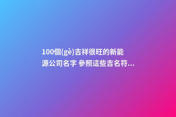 100個(gè)吉祥很旺的新能源公司名字 參照這些吉名符合-第1張-公司起名-玄機(jī)派